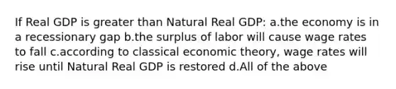 If Real GDP is greater than Natural Real GDP: a.the economy is in a recessionary gap b.the surplus of labor will cause wage rates to fall c.according to classical economic theory, wage rates will rise until Natural Real GDP is restored d.All of the above