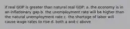 if real GDP is greater than natural real GDP: a. the economy is in an inflationary gap b. the unemployment rate will be higher than the natural unemployment rate c. the shortage of labor will cause wage rates to rise d. both a and c above