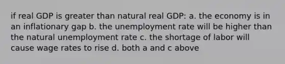 if real GDP is greater than natural real GDP: a. the economy is in an inflationary gap b. the unemployment rate will be higher than the natural unemployment rate c. the shortage of labor will cause wage rates to rise d. both a and c above