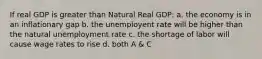 If real GDP is greater than Natural Real GDP: a. the economy is in an inflationary gap b. the unemployent rate will be higher than the natural unemployment rate c. the shortage of labor will cause wage rates to rise d. both A & C