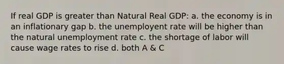 If real GDP is greater than Natural Real GDP: a. the economy is in an inflationary gap b. the unemployent rate will be higher than the natural unemployment rate c. the shortage of labor will cause wage rates to rise d. both A & C