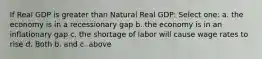 If Real GDP is greater than Natural Real GDP: Select one: a. the economy is in a recessionary gap b. the economy is in an inflationary gap c. the shortage of labor will cause wage rates to rise d. Both b. and c. above