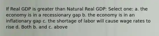 If Real GDP is greater than Natural Real GDP: Select one: a. the economy is in a recessionary gap b. the economy is in an inflationary gap c. the shortage of labor will cause wage rates to rise d. Both b. and c. above