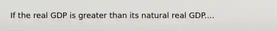 If the real GDP is greater than its natural real GDP....