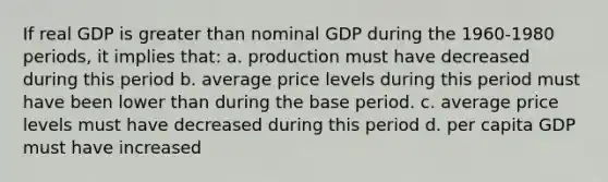 If real GDP is greater than nominal GDP during the 1960-1980 periods, it implies that: a. production must have decreased during this period b. average price levels during this period must have been lower than during the base period. c. average price levels must have decreased during this period d. per capita GDP must have increased