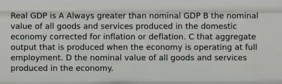 Real GDP is A Always greater than nominal GDP B the nominal value of all goods and services produced in the domestic economy corrected for inflation or deflation. C that aggregate output that is produced when the economy is operating at full employment. D the nominal value of all goods and services produced in the economy.