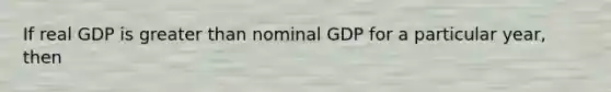 If real GDP is greater than nominal GDP for a particular year, then