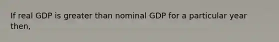 If real GDP is greater than nominal GDP for a particular year then,