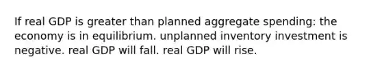 If real GDP is greater than planned aggregate spending: the economy is in equilibrium. unplanned inventory investment is negative. real GDP will fall. real GDP will rise.