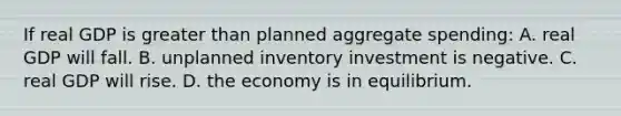 If real GDP is greater than planned aggregate spending: A. real GDP will fall. B. unplanned inventory investment is negative. C. real GDP will rise. D. the economy is in equilibrium.