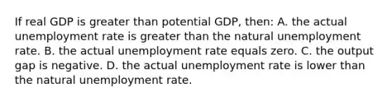 If real GDP is greater than potential GDP, then: A. the actual unemployment rate is greater than the natural unemployment rate. B. the actual unemployment rate equals zero. C. the output gap is negative. D. the actual unemployment rate is lower than the natural unemployment rate.