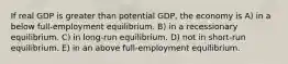 If real GDP is greater than potential GDP, the economy is A) in a below full-employment equilibrium. B) in a recessionary equilibrium. C) in long-run equilibrium. D) not in short-run equilibrium. E) in an above full-employment equilibrium.