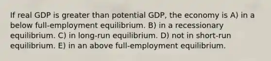 If real GDP is greater than potential GDP, the economy is A) in a below full-employment equilibrium. B) in a recessionary equilibrium. C) in long-run equilibrium. D) not in short-run equilibrium. E) in an above full-employment equilibrium.