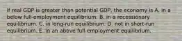 If real GDP is greater than potential GDP, the economy is A. in a below full-employment equilibrium. B. in a recessionary equilibrium. C. in long-run equilibrium. D. not in short-run equilibrium. E. in an above full-employment equilibrium.