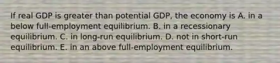 If real GDP is greater than potential GDP, the economy is A. in a below full-employment equilibrium. B. in a recessionary equilibrium. C. in long-run equilibrium. D. not in short-run equilibrium. E. in an above full-employment equilibrium.