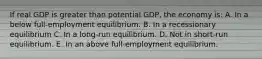 If real GDP is greater than potential GDP, the economy is: A. In a below full-employment equilibrium. B. In a recessionary equilibrium C. In a long-run equilibrium. D. Not in short-run equilibrium. E. In an above full-employment equilibrium.