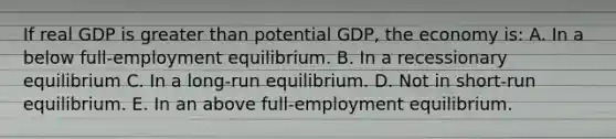 If real GDP is greater than potential GDP, the economy is: A. In a below full-employment equilibrium. B. In a recessionary equilibrium C. In a long-run equilibrium. D. Not in short-run equilibrium. E. In an above full-employment equilibrium.