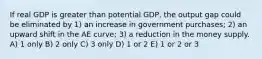 If real GDP is greater than potential GDP, the output gap could be eliminated by 1) an increase in government purchases; 2) an upward shift in the AE curve; 3) a reduction in the money supply. A) 1 only B) 2 only C) 3 only D) 1 or 2 E) 1 or 2 or 3