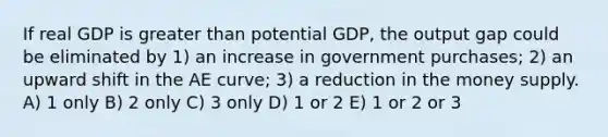 If real GDP is <a href='https://www.questionai.com/knowledge/ktgHnBD4o3-greater-than' class='anchor-knowledge'>greater than</a> potential GDP, the output gap could be eliminated by 1) an increase in government purchases; 2) an upward shift in the AE curve; 3) a reduction in the money supply. A) 1 only B) 2 only C) 3 only D) 1 or 2 E) 1 or 2 or 3