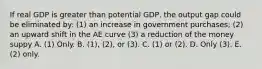 If real GDP is greater than potential GDP, the output gap could be eliminated by: (1) an increase in government purchases; (2) an upward shift in the AE curve (3) a reduction of the money suppy A. (1) Only. B. (1), (2), or (3). C. (1) or (2). D. Only (3). E. (2) only.