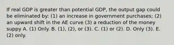 If real GDP is greater than potential GDP, the output gap could be eliminated by: (1) an increase in government purchases; (2) an upward shift in the AE curve (3) a reduction of the money suppy A. (1) Only. B. (1), (2), or (3). C. (1) or (2). D. Only (3). E. (2) only.