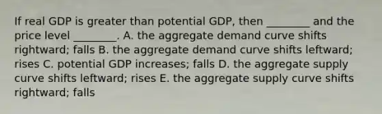 If real GDP is greater than potential GDP, then ________ and the price level ________. A. the aggregate demand curve shifts rightward; falls B. the aggregate demand curve shifts leftward; rises C. potential GDP increases; falls D. the aggregate supply curve shifts leftward; rises E. the aggregate supply curve shifts rightward; falls