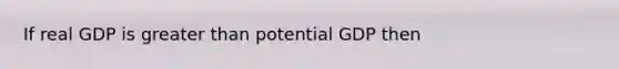 If real GDP is greater than potential GDP then