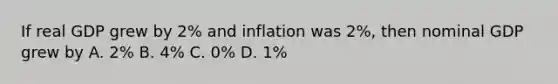 If real GDP grew by 2% and inflation was 2%, then nominal GDP grew by A. 2% B. 4% C. 0% D. 1%