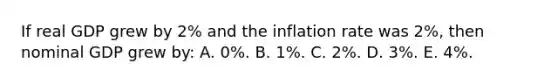 If real GDP grew by 2% and the inflation rate was 2%, then nominal GDP grew by: A. 0%. B. 1%. C. 2%. D. 3%. E. 4%.