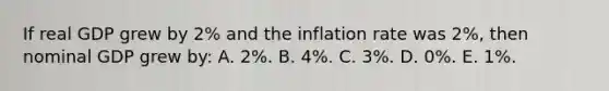 If real GDP grew by 2% and the inflation rate was 2%, then nominal GDP grew by: A. 2%. B. 4%. C. 3%. D. 0%. E. 1%.