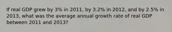 If real GDP grew by 3% in 2011, by 3.2% in 2012, and by 2.5% in 2013, what was the average annual growth rate of real GDP between 2011 and 2013?