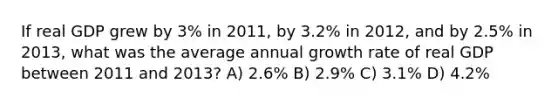 If real GDP grew by 3% in 2011, by 3.2% in 2012, and by 2.5% in 2013, what was the average annual growth rate of real GDP between 2011 and 2013? A) 2.6% B) 2.9% C) 3.1% D) 4.2%