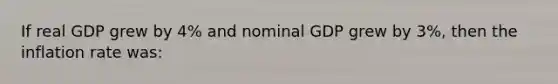 If real GDP grew by 4% and nominal GDP grew by 3%, then the inflation rate was: