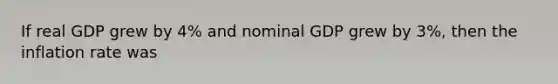 If real GDP grew by 4% and nominal GDP grew by 3%, then the inflation rate was