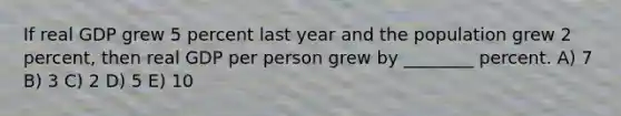 If real GDP grew 5 percent last year and the population grew 2 percent, then real GDP per person grew by ________ percent. A) 7 B) 3 C) 2 D) 5 E) 10
