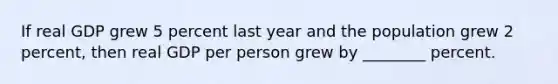 If real GDP grew 5 percent last year and the population grew 2 percent, then real GDP per person grew by ________ percent.