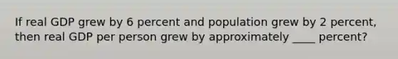 If real GDP grew by 6 percent and population grew by 2 percent, then real GDP per person grew by approximately ____ percent?