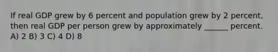 If real GDP grew by 6 percent and population grew by 2 percent, then real GDP per person grew by approximately ______ percent. A) 2 B) 3 C) 4 D) 8