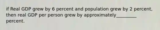 if Real GDP grew by 6 percent and population grew by 2 percent, then real GDP per person grew by approximately_________ percent.