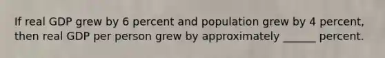 If real GDP grew by 6 percent and population grew by 4 percent, then real GDP per person grew by approximately ______ percent.