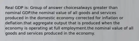 Real GDP is: Group of answer choicesalways greater than nominal GDP.the nominal value of all goods and services produced in the domestic economy corrected for inflation or deflation.that aggregate output that is produced when the economy is operating at full employment.the nominal value of all goods and services produced in the economy.