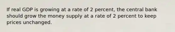 If real GDP is growing at a rate of 2 percent, the central bank should grow the money supply at a rate of 2 percent to keep prices unchanged.