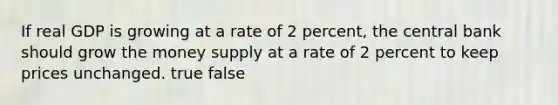 If real GDP is growing at a rate of 2 percent, the central bank should grow the money supply at a rate of 2 percent to keep prices unchanged. true false