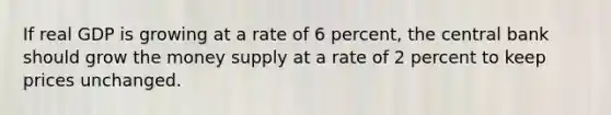 If real GDP is growing at a rate of 6 percent, the central bank should grow the money supply at a rate of 2 percent to keep prices unchanged.