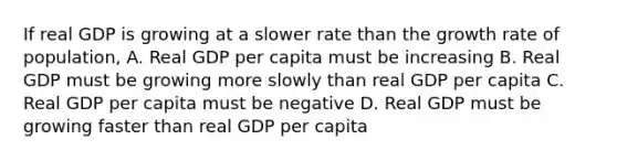 If real GDP is growing at a slower rate than the growth rate of population, A. Real GDP per capita must be increasing B. Real GDP must be growing more slowly than real GDP per capita C. Real GDP per capita must be negative D. Real GDP must be growing faster than real GDP per capita