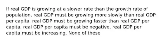 If real GDP is growing at a slower rate than the growth rate of population, real GDP must be growing more slowly than real GDP per capita. real GDP must be growing faster than real GDP per capita. real GDP per capita must be negative. real GDP per capita must be increasing. None of these