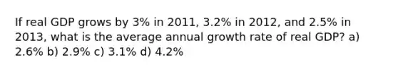 If real GDP grows by 3% in 2011, 3.2% in 2012, and 2.5% in 2013, what is the average annual growth rate of real GDP? a) 2.6% b) 2.9% c) 3.1% d) 4.2%