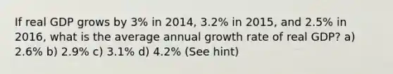 If real GDP grows by 3% in 2014, 3.2% in 2015, and 2.5% in 2016, what is the average annual growth rate of real GDP? a) 2.6% b) 2.9% c) 3.1% d) 4.2% (See hint)