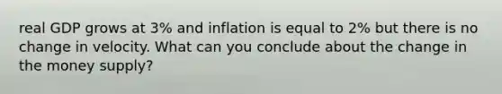 real GDP grows at 3% and inflation is equal to 2% but there is no change in velocity. What can you conclude about the change in the money supply?