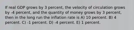 If real GDP grows by 3 percent, the velocity of circulation grows by -4 percent, and the quantity of money grows by 3 percent, then in the long run the inflation rate is A) 10 percent. B) 4 percent. C) -1 percent. D) -4 percent. E) 1 percent.